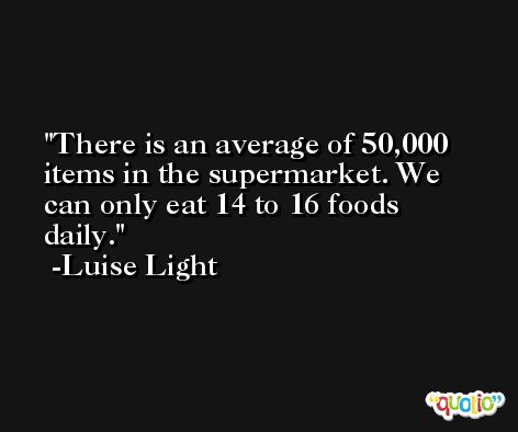 There is an average of 50,000 items in the supermarket. We can only eat 14 to 16 foods daily. -Luise Light