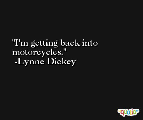 I'm getting back into motorcycles. -Lynne Dickey