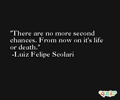 There are no more second chances. From now on it's life or death. -Luiz Felipe Scolari