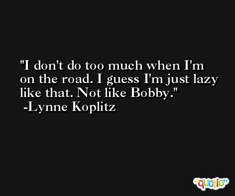 I don't do too much when I'm on the road. I guess I'm just lazy like that. Not like Bobby. -Lynne Koplitz