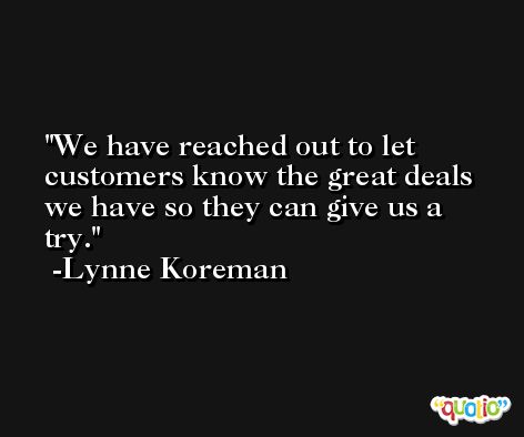 We have reached out to let customers know the great deals we have so they can give us a try. -Lynne Koreman
