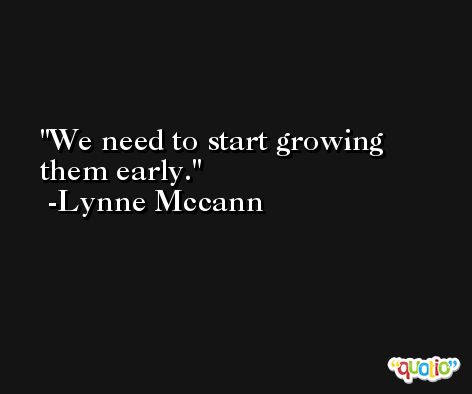 We need to start growing them early. -Lynne Mccann