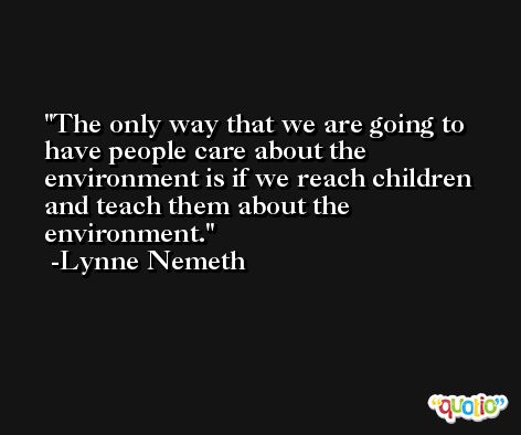 The only way that we are going to have people care about the environment is if we reach children and teach them about the environment. -Lynne Nemeth