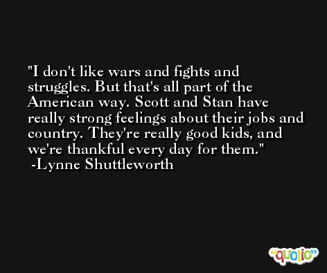 I don't like wars and fights and struggles. But that's all part of the American way. Scott and Stan have really strong feelings about their jobs and country. They're really good kids, and we're thankful every day for them. -Lynne Shuttleworth