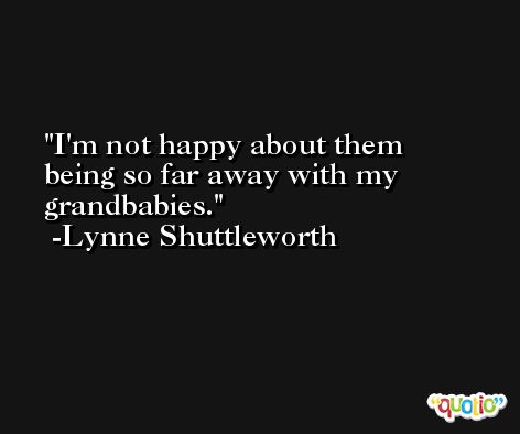 I'm not happy about them being so far away with my grandbabies. -Lynne Shuttleworth