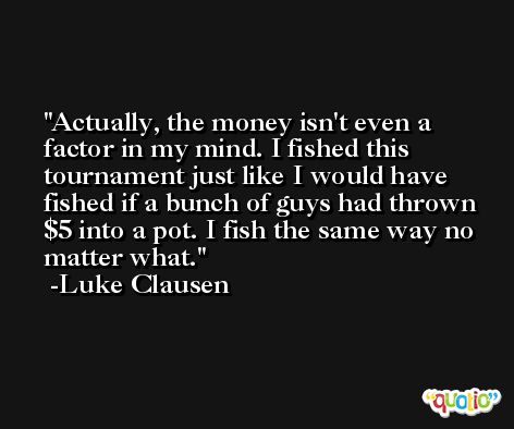 Actually, the money isn't even a factor in my mind. I fished this tournament just like I would have fished if a bunch of guys had thrown $5 into a pot. I fish the same way no matter what. -Luke Clausen