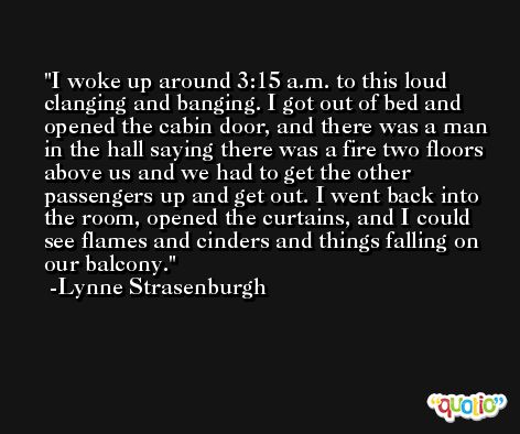 I woke up around 3:15 a.m. to this loud clanging and banging. I got out of bed and opened the cabin door, and there was a man in the hall saying there was a fire two floors above us and we had to get the other passengers up and get out. I went back into the room, opened the curtains, and I could see flames and cinders and things falling on our balcony. -Lynne Strasenburgh