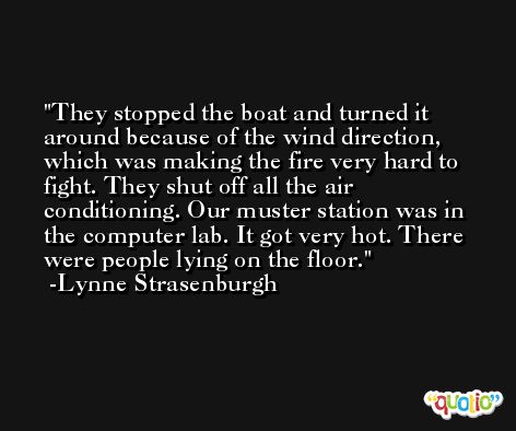 They stopped the boat and turned it around because of the wind direction, which was making the fire very hard to fight. They shut off all the air conditioning. Our muster station was in the computer lab. It got very hot. There were people lying on the floor. -Lynne Strasenburgh