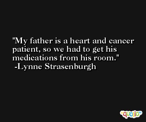 My father is a heart and cancer patient, so we had to get his medications from his room. -Lynne Strasenburgh