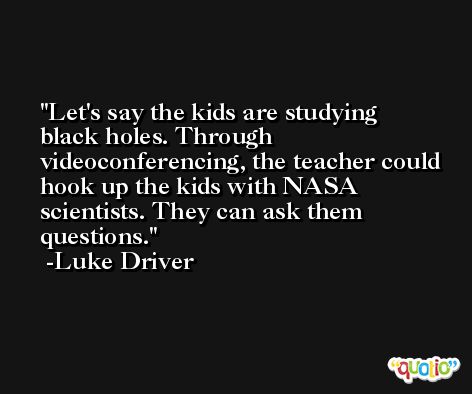 Let's say the kids are studying black holes. Through videoconferencing, the teacher could hook up the kids with NASA scientists. They can ask them questions. -Luke Driver