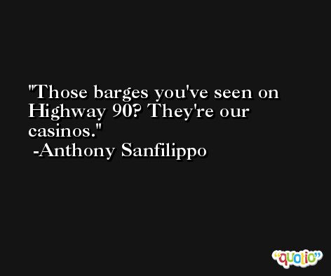 Those barges you've seen on Highway 90? They're our casinos. -Anthony Sanfilippo