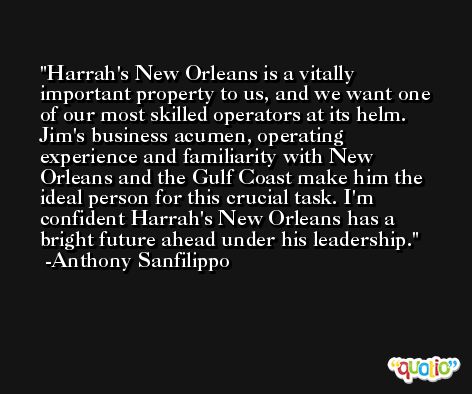 Harrah's New Orleans is a vitally important property to us, and we want one of our most skilled operators at its helm. Jim's business acumen, operating experience and familiarity with New Orleans and the Gulf Coast make him the ideal person for this crucial task. I'm confident Harrah's New Orleans has a bright future ahead under his leadership. -Anthony Sanfilippo