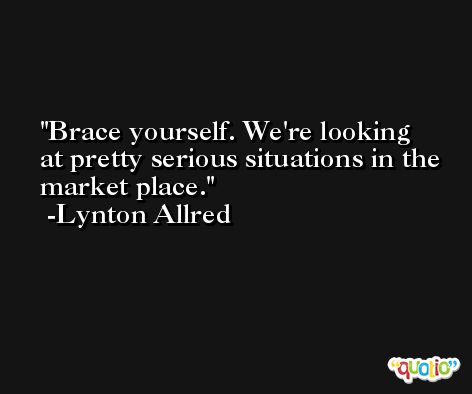 Brace yourself. We're looking at pretty serious situations in the market place. -Lynton Allred