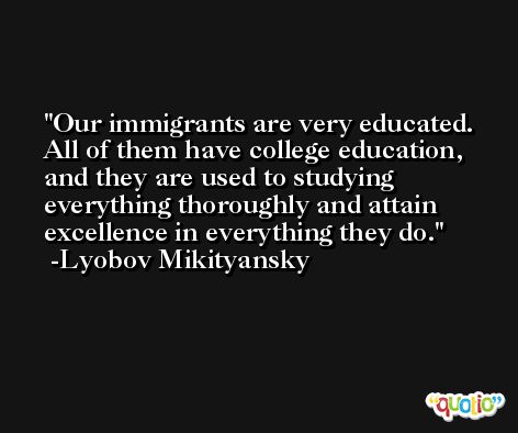 Our immigrants are very educated. All of them have college education, and they are used to studying everything thoroughly and attain excellence in everything they do. -Lyobov Mikityansky