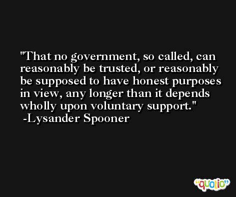 That no government, so called, can reasonably be trusted, or reasonably be supposed to have honest purposes in view, any longer than it depends wholly upon voluntary support. -Lysander Spooner