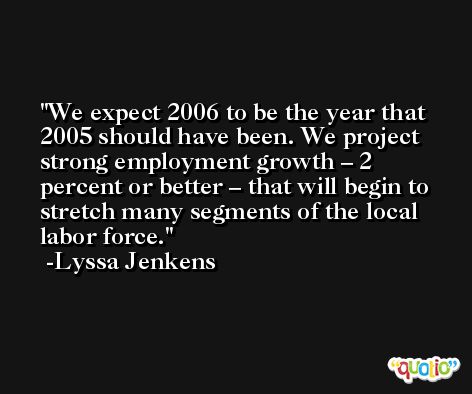 We expect 2006 to be the year that 2005 should have been. We project strong employment growth – 2 percent or better – that will begin to stretch many segments of the local labor force. -Lyssa Jenkens