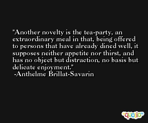Another novelty is the tea-party, an extraordinary meal in that, being offered to persons that have already dined well, it supposes neither appetite nor thirst, and has no object but distraction, no basis but delicate enjoyment. -Anthelme Brillat-Savarin