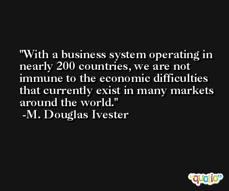 With a business system operating in nearly 200 countries, we are not immune to the economic difficulties that currently exist in many markets around the world. -M. Douglas Ivester