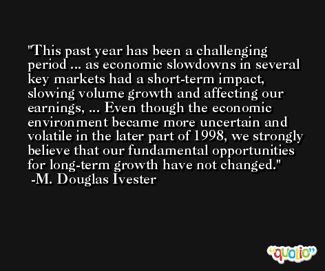 This past year has been a challenging period ... as economic slowdowns in several key markets had a short-term impact, slowing volume growth and affecting our earnings, ... Even though the economic environment became more uncertain and volatile in the later part of 1998, we strongly believe that our fundamental opportunities for long-term growth have not changed. -M. Douglas Ivester