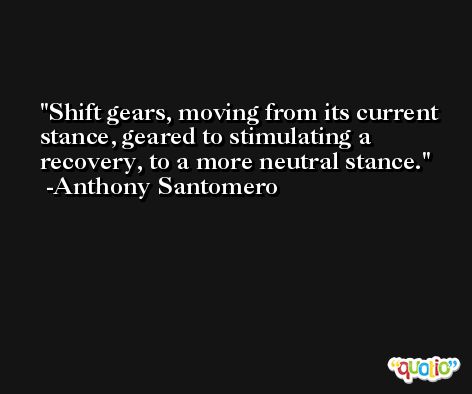 Shift gears, moving from its current stance, geared to stimulating a recovery, to a more neutral stance. -Anthony Santomero