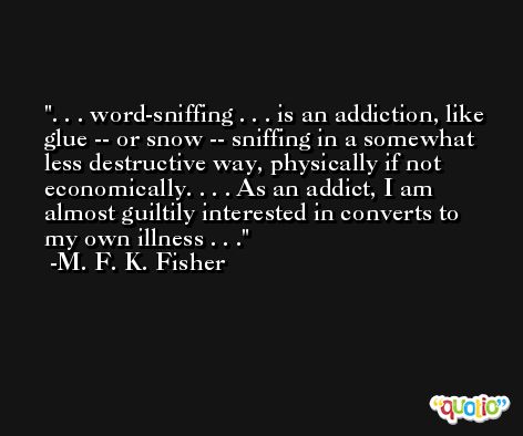 . . . word-sniffing . . . is an addiction, like glue -- or snow -- sniffing in a somewhat less destructive way, physically if not economically. . . . As an addict, I am almost guiltily interested in converts to my own illness . . . -M. F. K. Fisher