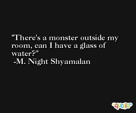 There's a monster outside my room, can I have a glass of water? -M. Night Shyamalan