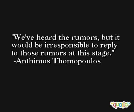 We've heard the rumors, but it would be irresponsible to reply to those rumors at this stage. -Anthimos Thomopoulos