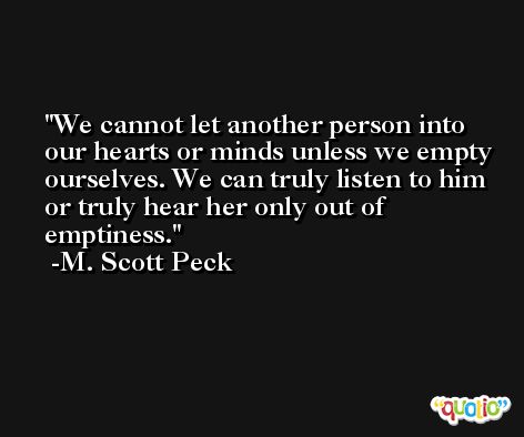 We cannot let another person into our hearts or minds unless we empty ourselves. We can truly listen to him or truly hear her only out of emptiness. -M. Scott Peck