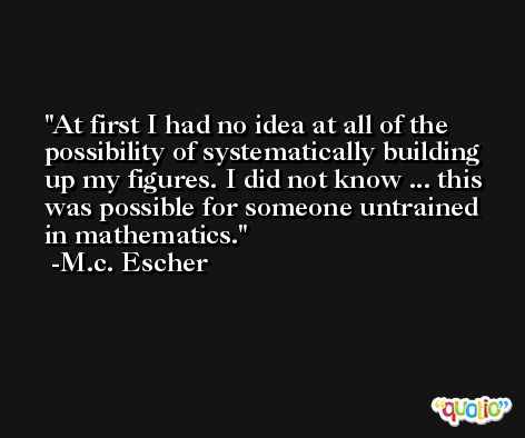 At first I had no idea at all of the possibility of systematically building up my figures. I did not know ... this was possible for someone untrained in mathematics. -M.c. Escher