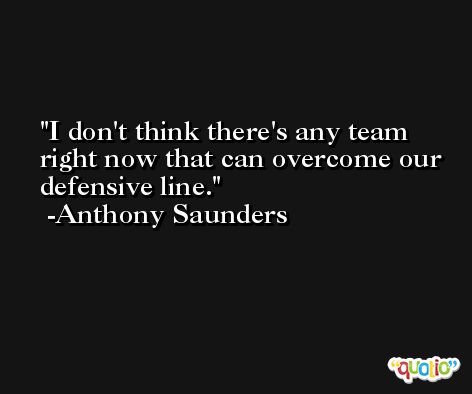 I don't think there's any team right now that can overcome our defensive line. -Anthony Saunders
