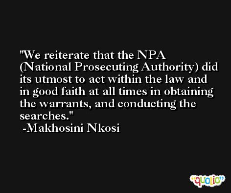 We reiterate that the NPA (National Prosecuting Authority) did its utmost to act within the law and in good faith at all times in obtaining the warrants, and conducting the searches. -Makhosini Nkosi