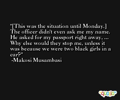 [This was the situation until Monday.] The officer didn't even ask me my name. He asked for my passport right away, ... Why else would they stop me, unless it was because we were two black girls in a car? -Makosi Musambasi
