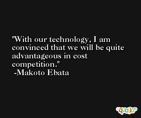 With our technology, I am convinced that we will be quite advantageous in cost competition. -Makoto Ebata
