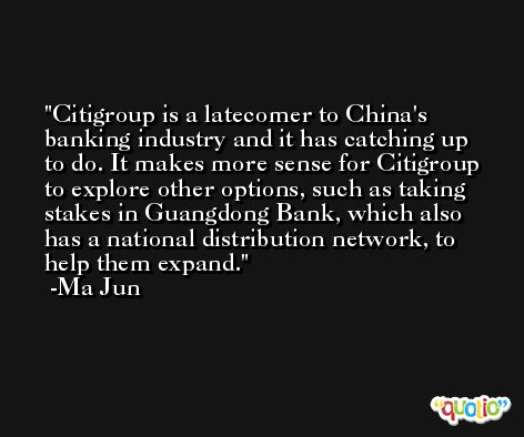Citigroup is a latecomer to China's banking industry and it has catching up to do. It makes more sense for Citigroup to explore other options, such as taking stakes in Guangdong Bank, which also has a national distribution network, to help them expand. -Ma Jun