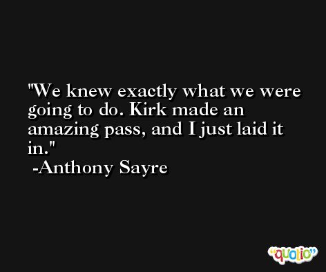 We knew exactly what we were going to do. Kirk made an amazing pass, and I just laid it in. -Anthony Sayre