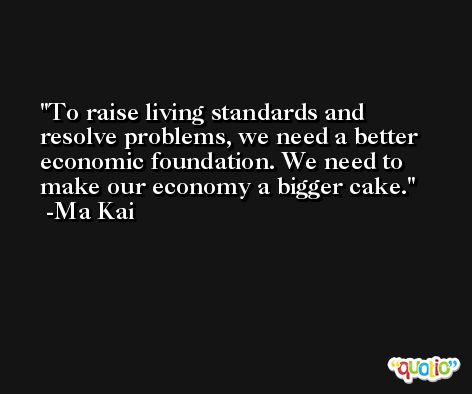 To raise living standards and resolve problems, we need a better economic foundation. We need to make our economy a bigger cake. -Ma Kai