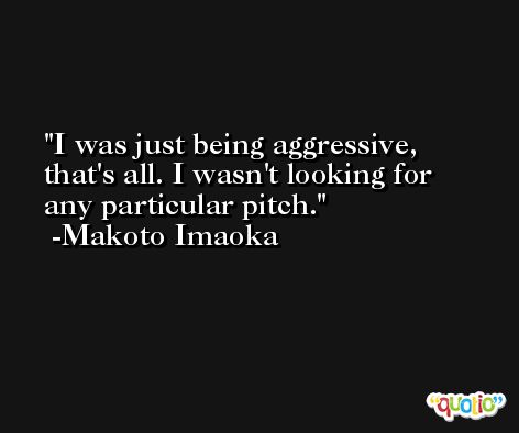 I was just being aggressive, that's all. I wasn't looking for any particular pitch. -Makoto Imaoka