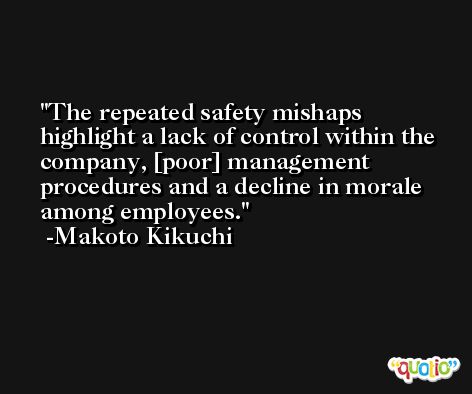 The repeated safety mishaps highlight a lack of control within the company, [poor] management procedures and a decline in morale among employees. -Makoto Kikuchi