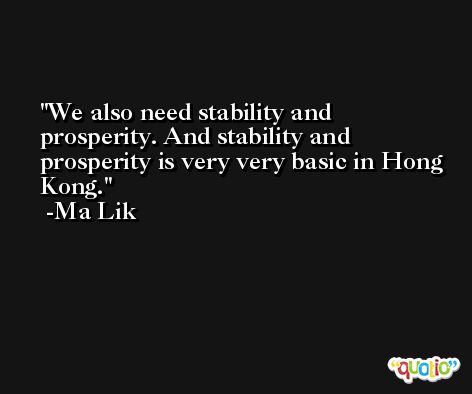 We also need stability and prosperity. And stability and prosperity is very very basic in Hong Kong. -Ma Lik