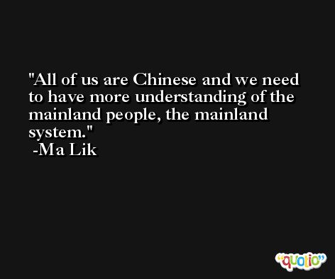 All of us are Chinese and we need to have more understanding of the mainland people, the mainland system. -Ma Lik
