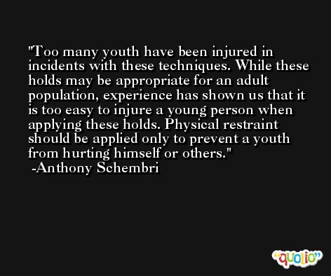 Too many youth have been injured in incidents with these techniques. While these holds may be appropriate for an adult population, experience has shown us that it is too easy to injure a young person when applying these holds. Physical restraint should be applied only to prevent a youth from hurting himself or others. -Anthony Schembri