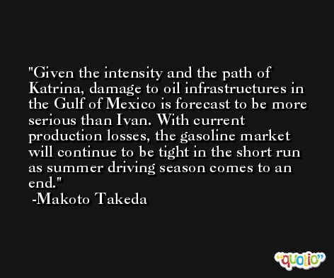 Given the intensity and the path of Katrina, damage to oil infrastructures in the Gulf of Mexico is forecast to be more serious than Ivan. With current production losses, the gasoline market will continue to be tight in the short run as summer driving season comes to an end. -Makoto Takeda