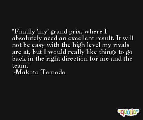Finally 'my' grand prix, where I absolutely need an excellent result. It will not be easy with the high level my rivals are at, but I would really like things to go back in the right direction for me and the team. -Makoto Tamada