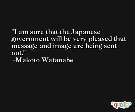 I am sure that the Japanese government will be very pleased that message and image are being sent out. -Makoto Watanabe