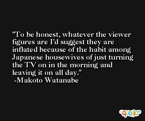To be honest, whatever the viewer figures are I'd suggest they are inflated because of the habit among Japanese housewives of just turning the TV on in the morning and leaving it on all day. -Makoto Watanabe