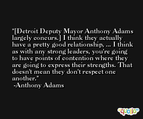 [Detroit Deputy Mayor Anthony Adams largely concurs.] I think they actually have a pretty good relationship, ... I think as with any strong leaders, you're going to have points of contention where they are going to express their strengths. That doesn't mean they don't respect one another. -Anthony Adams