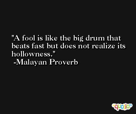 A fool is like the big drum that beats fast but does not realize its hollowness. -Malayan Proverb