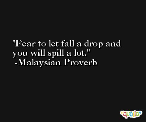 Fear to let fall a drop and you will spill a lot. -Malaysian Proverb