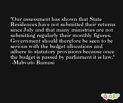 Our assessment has shown that State Residences have not submitted their returns since July and that many ministries are not submitting regularly their monthly figures. Government should therefore be seen to be serious with the budget allocations and adhere to statutory provisions because once the budget is passed by parliament it is law. -Mabvuto Bamusi