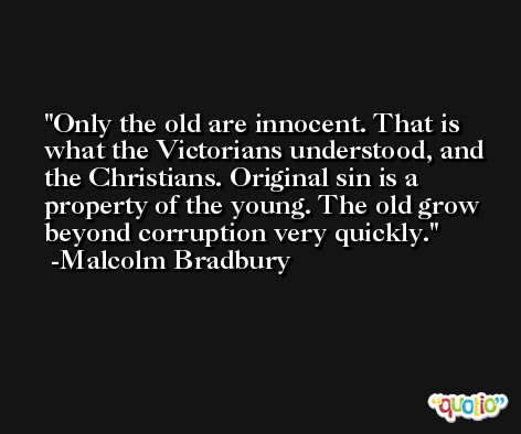 Only the old are innocent. That is what the Victorians understood, and the Christians. Original sin is a property of the young. The old grow beyond corruption very quickly. -Malcolm Bradbury